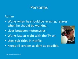 Personas
Adrian
• Works when he should be relaxing, relaxes
when he should be working.
• Lives between motorcycles.
• Works late at night with the TV on.
• Uses sub-titles in Netflix.
• Keeps all screens as dark as possible.
That photo is from official ID.
 