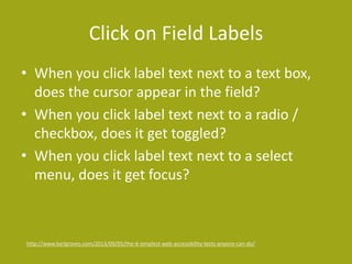 Click on Field Labels
• When you click label text next to a text box,
does the cursor appear in the field?
• When you click label text next to a radio /
checkbox, does it get toggled?
• When you click label text next to a select
menu, does it get focus?
http://www.karlgroves.com/2013/09/05/the-6-simplest-web-accessibility-tests-anyone-can-do/
 