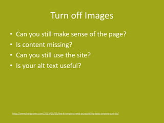 Turn off Images
• Can you still make sense of the page?
• Is content missing?
• Can you still use the site?
• Is your alt text useful?
http://www.karlgroves.com/2013/09/05/the-6-simplest-web-accessibility-tests-anyone-can-do/
 