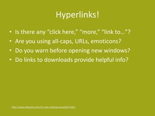 Hyperlinks!
• Is there any “click here,” “more,” “link to…”?
• Are you using all-caps, URLs, emoticons?
• Do you warn before opening new windows?
• Do links to downloads provide helpful info?
http://www.sitepoint.com/15-rules-making-accessible-links/
 