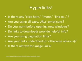 Hyperlinks!
• Is there any “click here,” “more,” “link to…”?
• Are you using all-caps, URLs, emoticons?
• Do you warn before opening new windows?
• Do links to downloads provide helpful info?
• Are you using pagination links?
• Are your links underlined (or otherwise obvious)?
• Is there alt text for image links?
http://www.sitepoint.com/15-rules-making-accessible-links/
 
