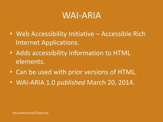 WAI-ARIA
• Web Accessibility Initiative – Accessible Rich
Internet Applications.
• Adds accessibility information to HTML
elements.
• Can be used with prior versions of HTML.
• WAI-ARIA 1.0 published March 20, 2014.
http://www.w3.org/TR/wai-aria/
 
