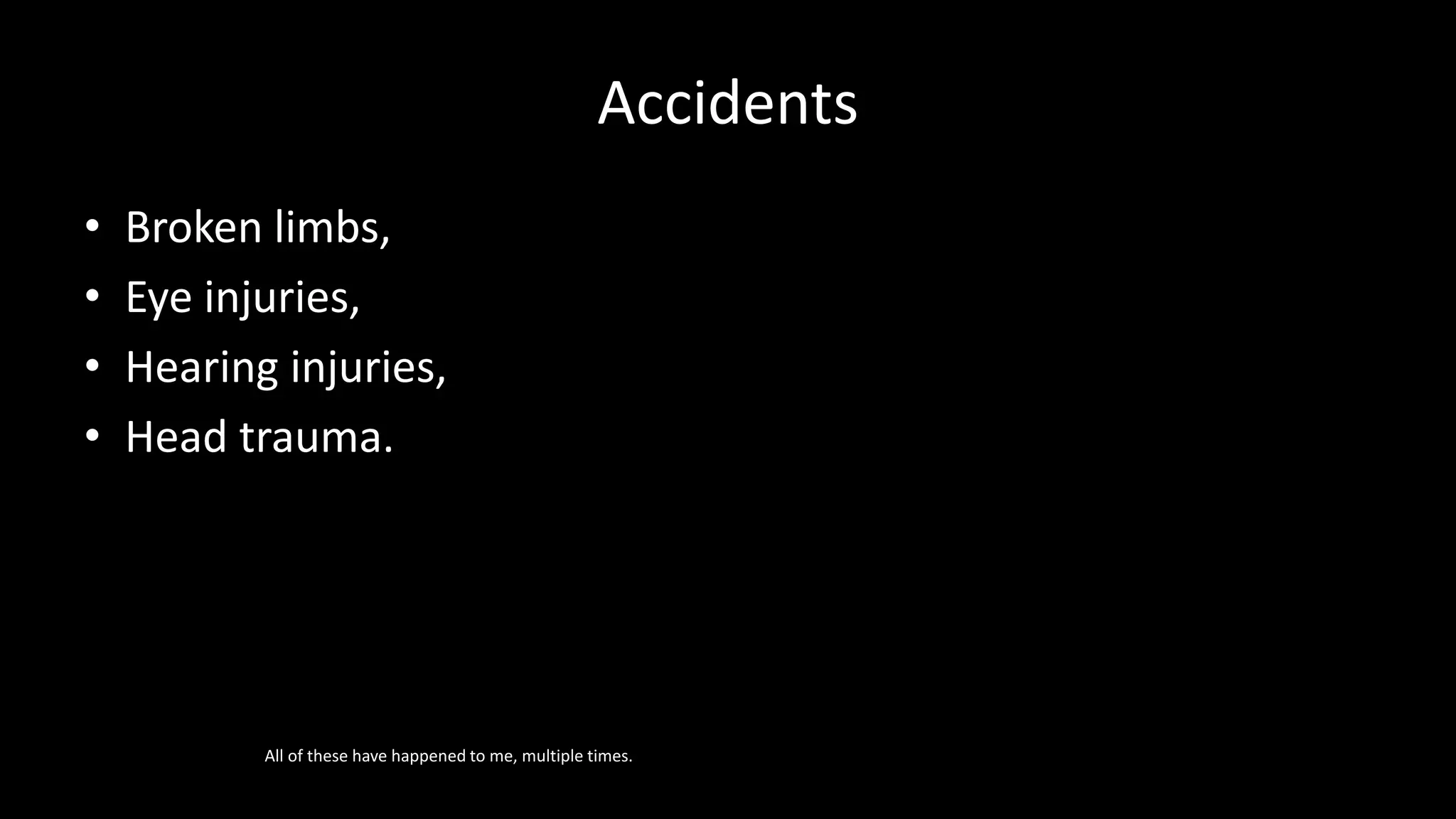 Accidents
• Broken limbs,
• Eye injuries,
• Hearing injuries,
• Head trauma.
All of these have happened to me, multiple times.
 