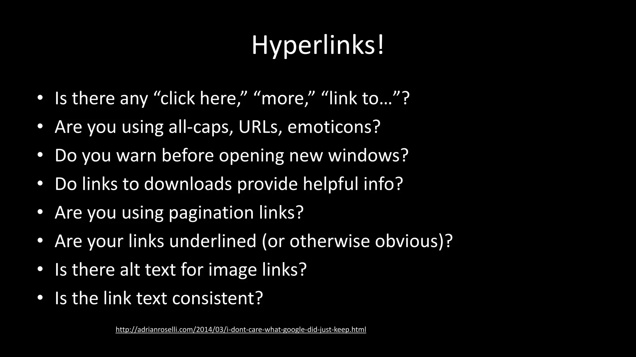 Hyperlinks!
• Is there any “click here,” “more,” “link to…”?
• Are you using all-caps, URLs, emoticons?
• Do you warn before opening new windows?
• Do links to downloads provide helpful info?
• Are you using pagination links?
• Are your links underlined (or otherwise obvious)?
• Is there alt text for image links?
• Is the link text consistent?
http://adrianroselli.com/2014/03/i-dont-care-what-google-did-just-keep.html
 