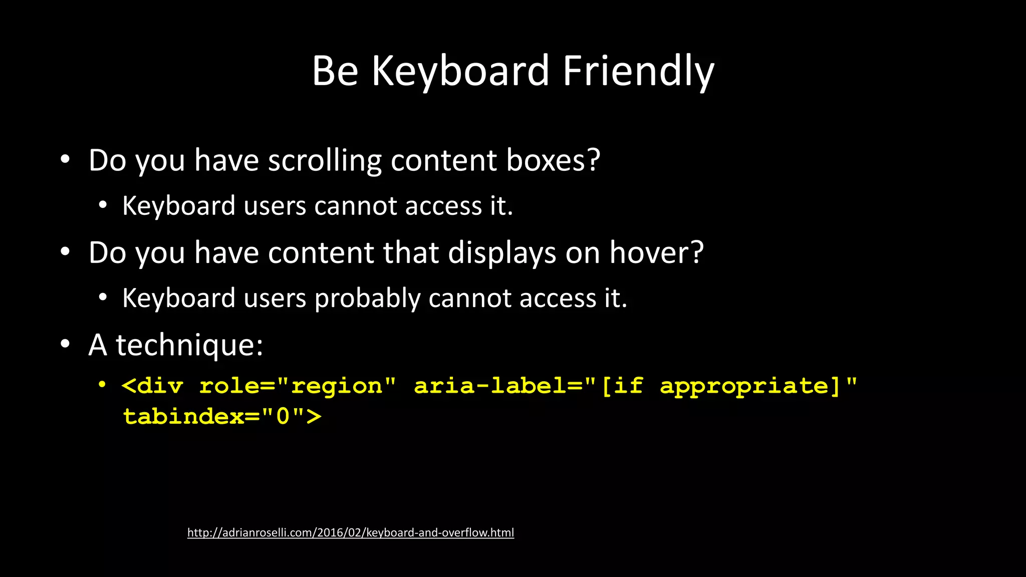 Be Keyboard Friendly
• Do you have scrolling content boxes?
• Keyboard users cannot access it.
• Do you have content that displays on hover?
• Keyboard users probably cannot access it.
• A technique:
• <div role="region" aria-label="[if appropriate]"
tabindex="0">
http://adrianroselli.com/2016/02/keyboard-and-overflow.html
 