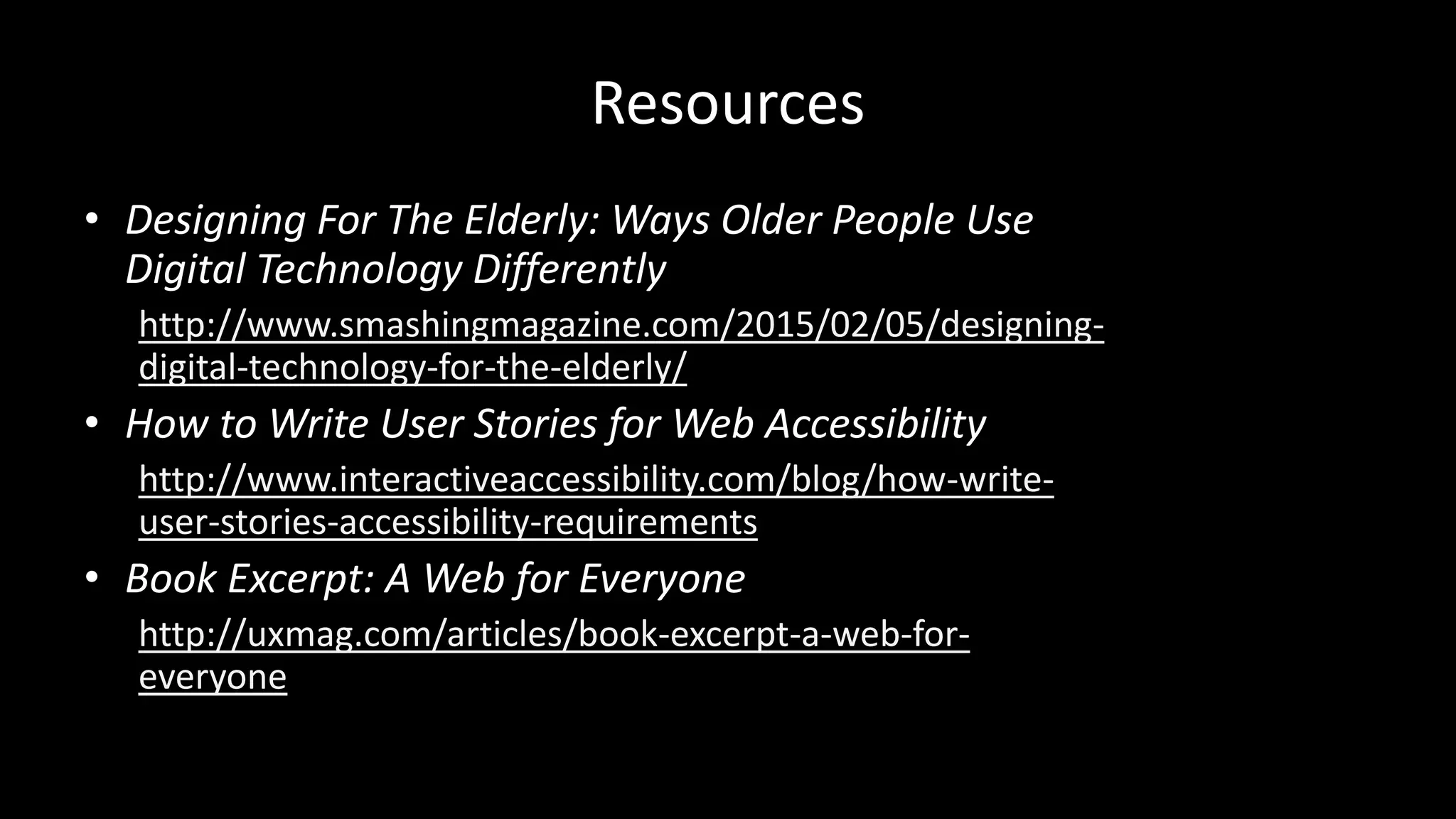 Resources
• Designing For The Elderly: Ways Older People Use
Digital Technology Differently
http://www.smashingmagazine.com/2015/02/05/designing-
digital-technology-for-the-elderly/
• How to Write User Stories for Web Accessibility
http://www.interactiveaccessibility.com/blog/how-write-
user-stories-accessibility-requirements
• Book Excerpt: A Web for Everyone
http://uxmag.com/articles/book-excerpt-a-web-for-
everyone
 