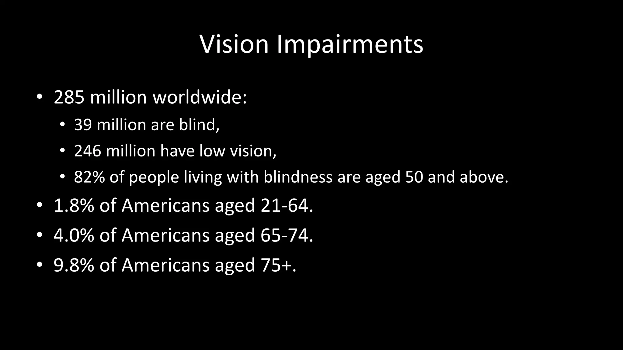 Vision Impairments
• 285 million worldwide:
• 39 million are blind,
• 246 million have low vision,
• 82% of people living with blindness are aged 50 and above.
• 1.8% of Americans aged 21-64.
• 4.0% of Americans aged 65-74.
• 9.8% of Americans aged 75+.
 