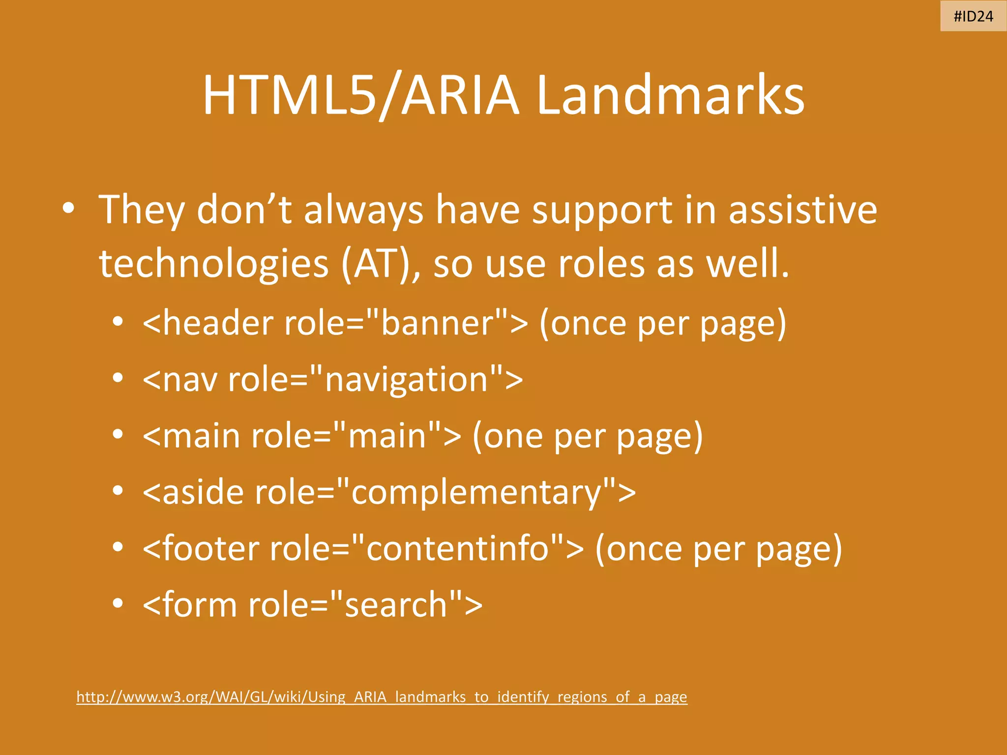 HTML5/ARIA Landmarks
• They don’t always have support in assistive
technologies (AT), so use roles as well.
• <header role="banner"> (once per page)
• <nav role="navigation">
• <main role="main"> (one per page)
• <aside role="complementary">
• <footer role="contentinfo"> (once per page)
• <form role="search">
http://www.w3.org/WAI/GL/wiki/Using_ARIA_landmarks_to_identify_regions_of_a_page
#ID24
 