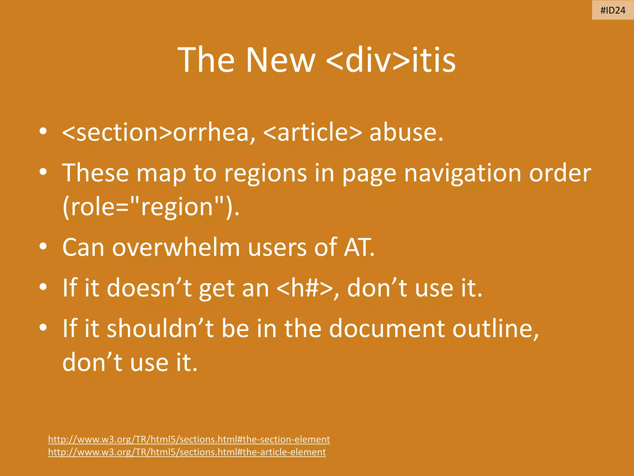 The New <div>itis
• <section>orrhea, <article> abuse.
• These map to regions in page navigation order
(role="region").
• Can overwhelm users of AT.
• If it doesn’t get an <h#>, don’t use it.
• If it shouldn’t be in the document outline,
don’t use it.
http://www.w3.org/TR/html5/sections.html#the-section-element
http://www.w3.org/TR/html5/sections.html#the-article-element
#ID24
 