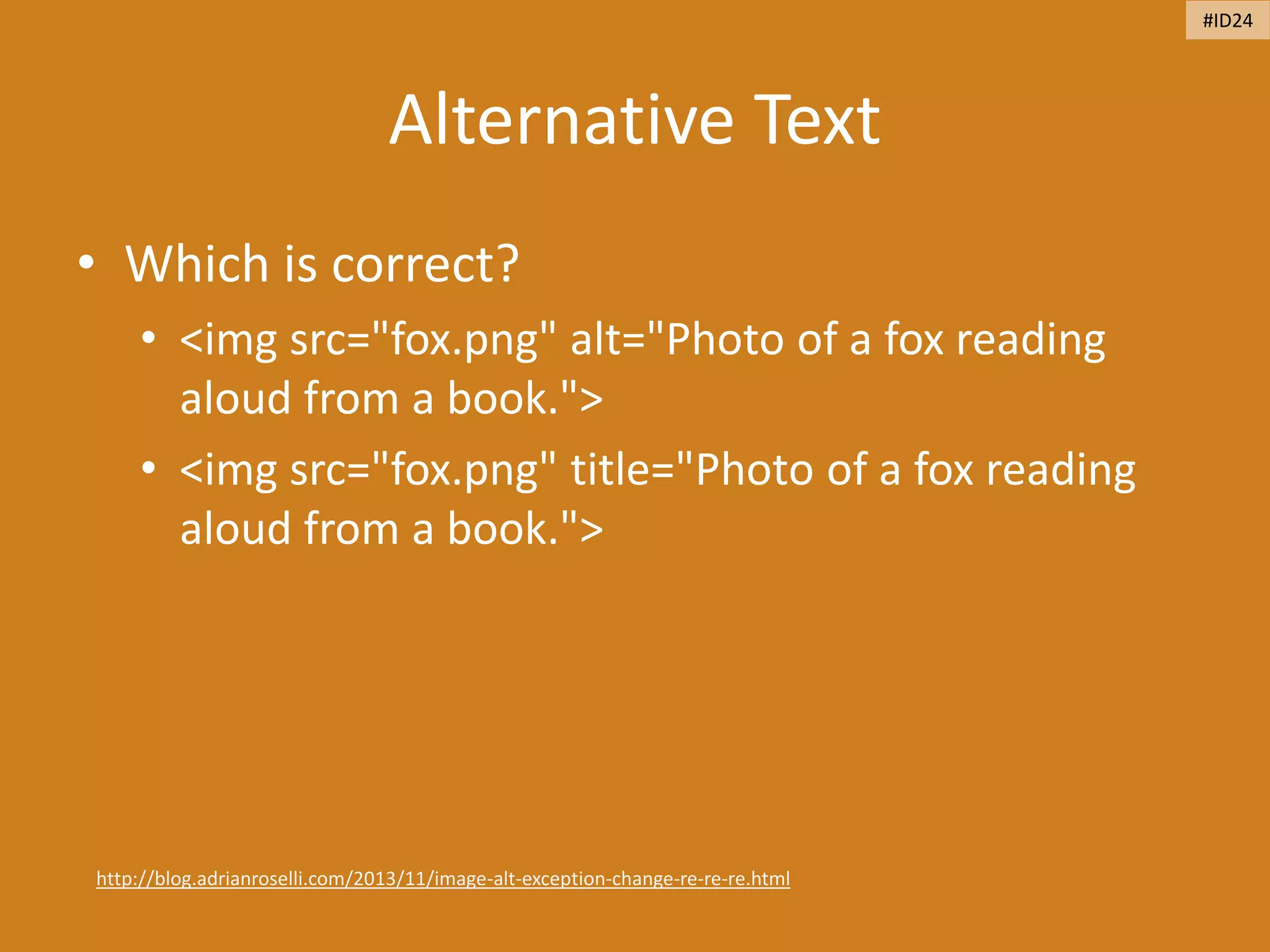 Alternative Text
• Which is correct?
• <img src="fox.png" alt="Photo of a fox reading
aloud from a book.">
• <img src="fox.png" title="Photo of a fox reading
aloud from a book.">
http://blog.adrianroselli.com/2013/11/image-alt-exception-change-re-re-re.html
#ID24
 