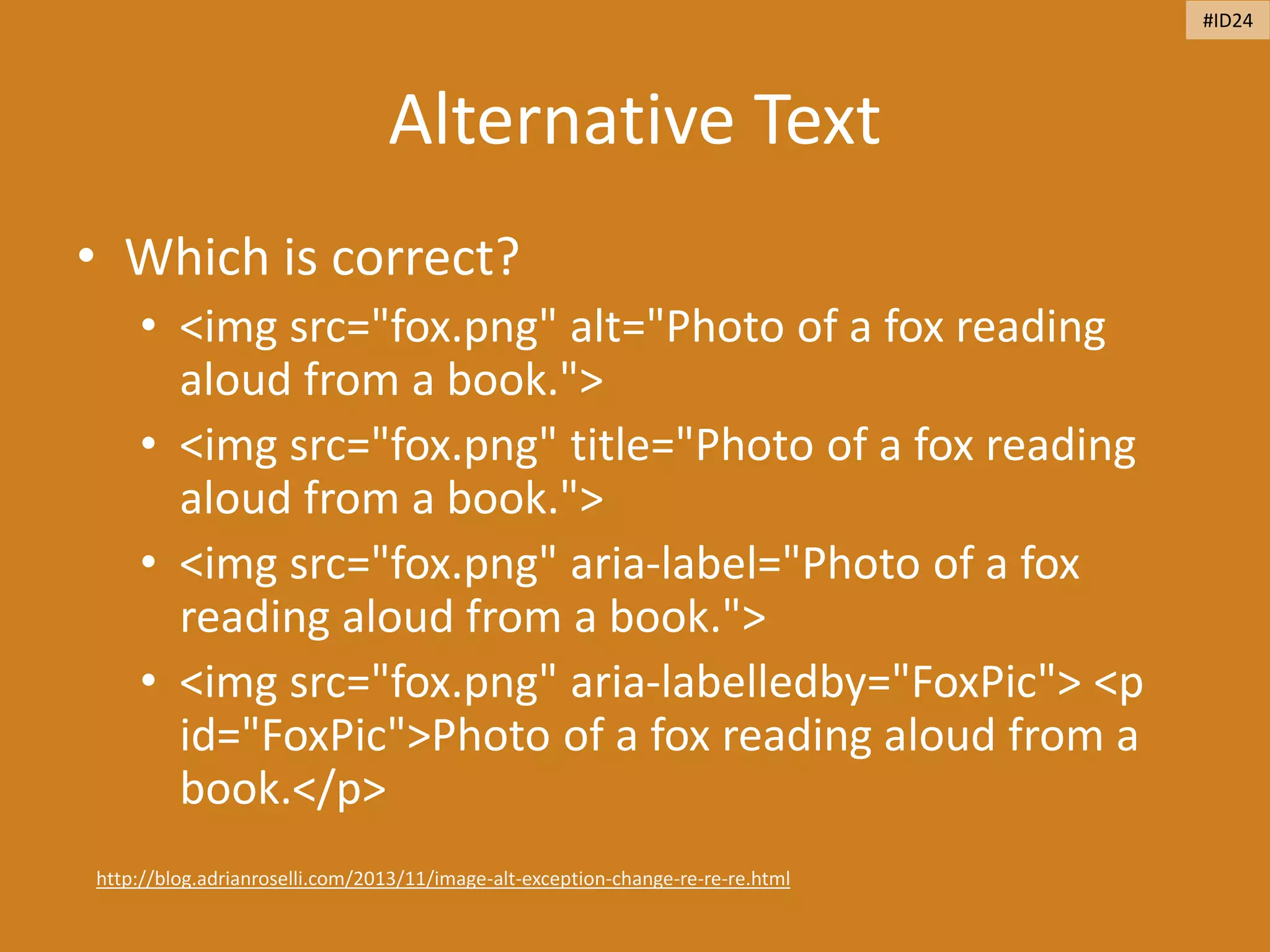 Alternative Text
• Which is correct?
• <img src="fox.png" alt="Photo of a fox reading
aloud from a book.">
• <img src="fox.png" title="Photo of a fox reading
aloud from a book.">
• <img src="fox.png" aria-label="Photo of a fox
reading aloud from a book.">
• <img src="fox.png" aria-labelledby="FoxPic"> <p
id="FoxPic">Photo of a fox reading aloud from a
book.</p>
http://blog.adrianroselli.com/2013/11/image-alt-exception-change-re-re-re.html
#ID24
 