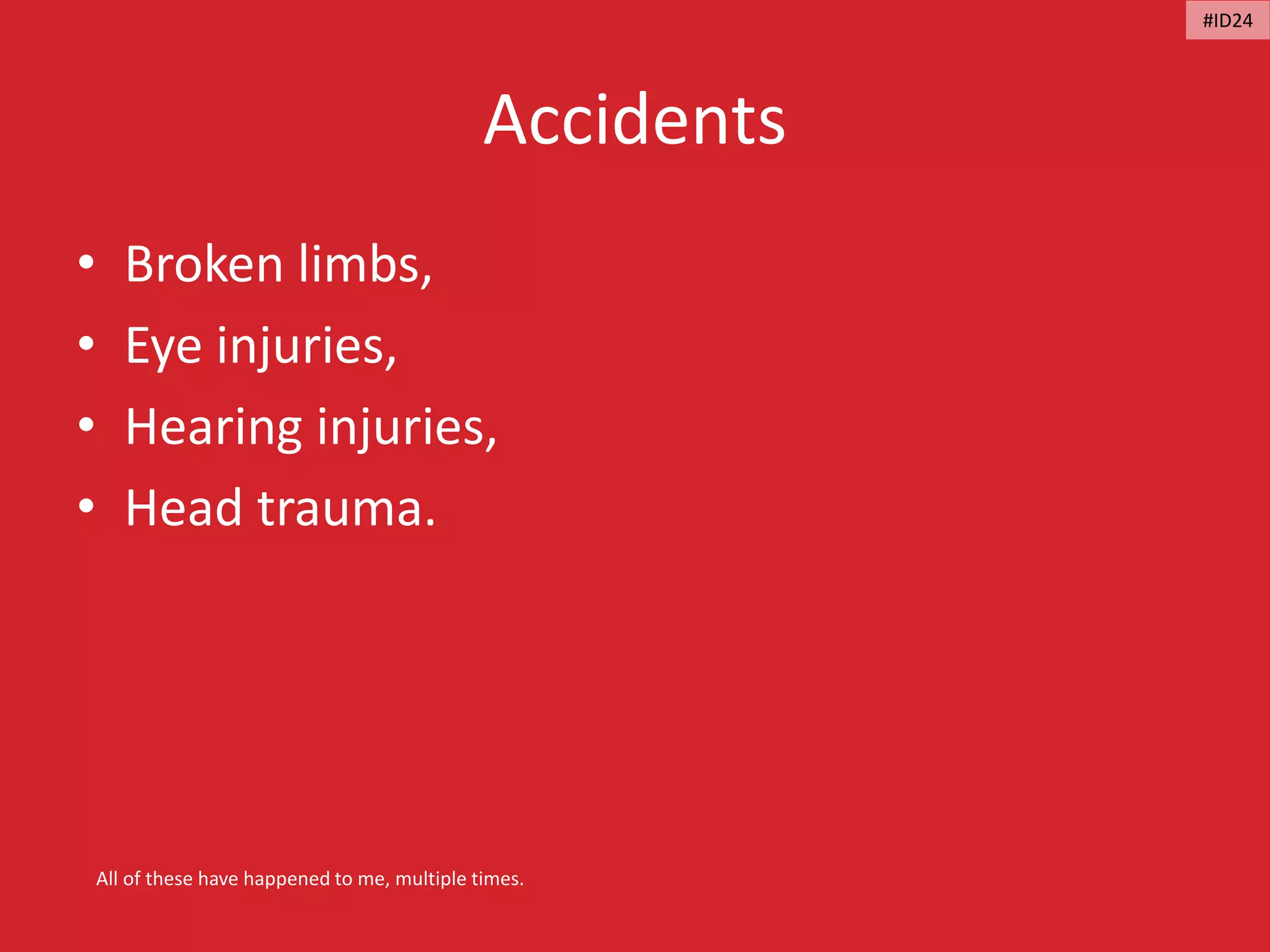 Accidents
• Broken limbs,
• Eye injuries,
• Hearing injuries,
• Head trauma.
All of these have happened to me, multiple times.
#ID24
 