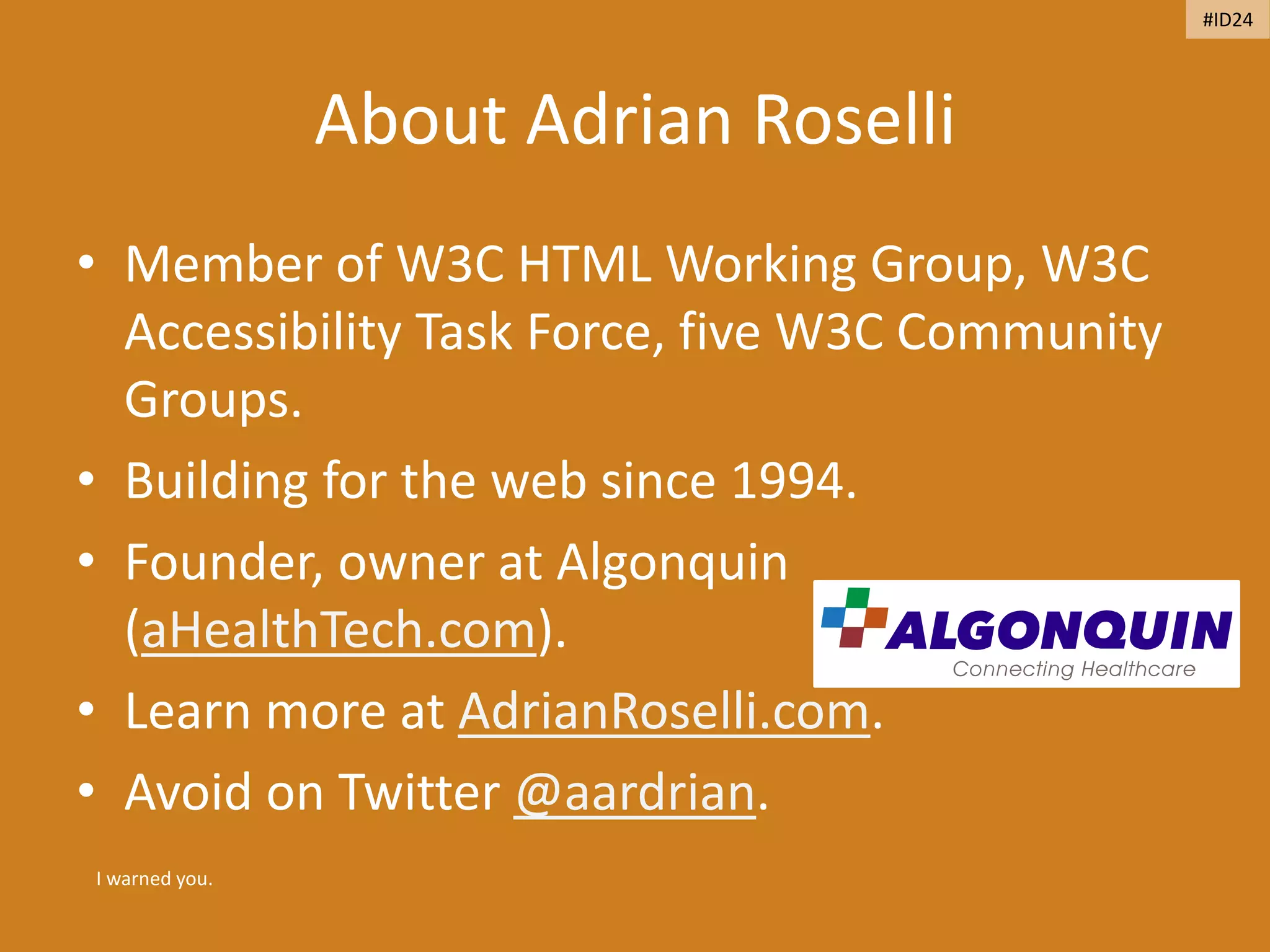 About Adrian Roselli
• Member of W3C HTML Working Group, W3C
Accessibility Task Force, five W3C Community
Groups.
• Building for the web since 1994.
• Founder, owner at Algonquin
(aHealthTech.com).
• Learn more at AdrianRoselli.com.
• Avoid on Twitter @aardrian.
I warned you.
#ID24
 