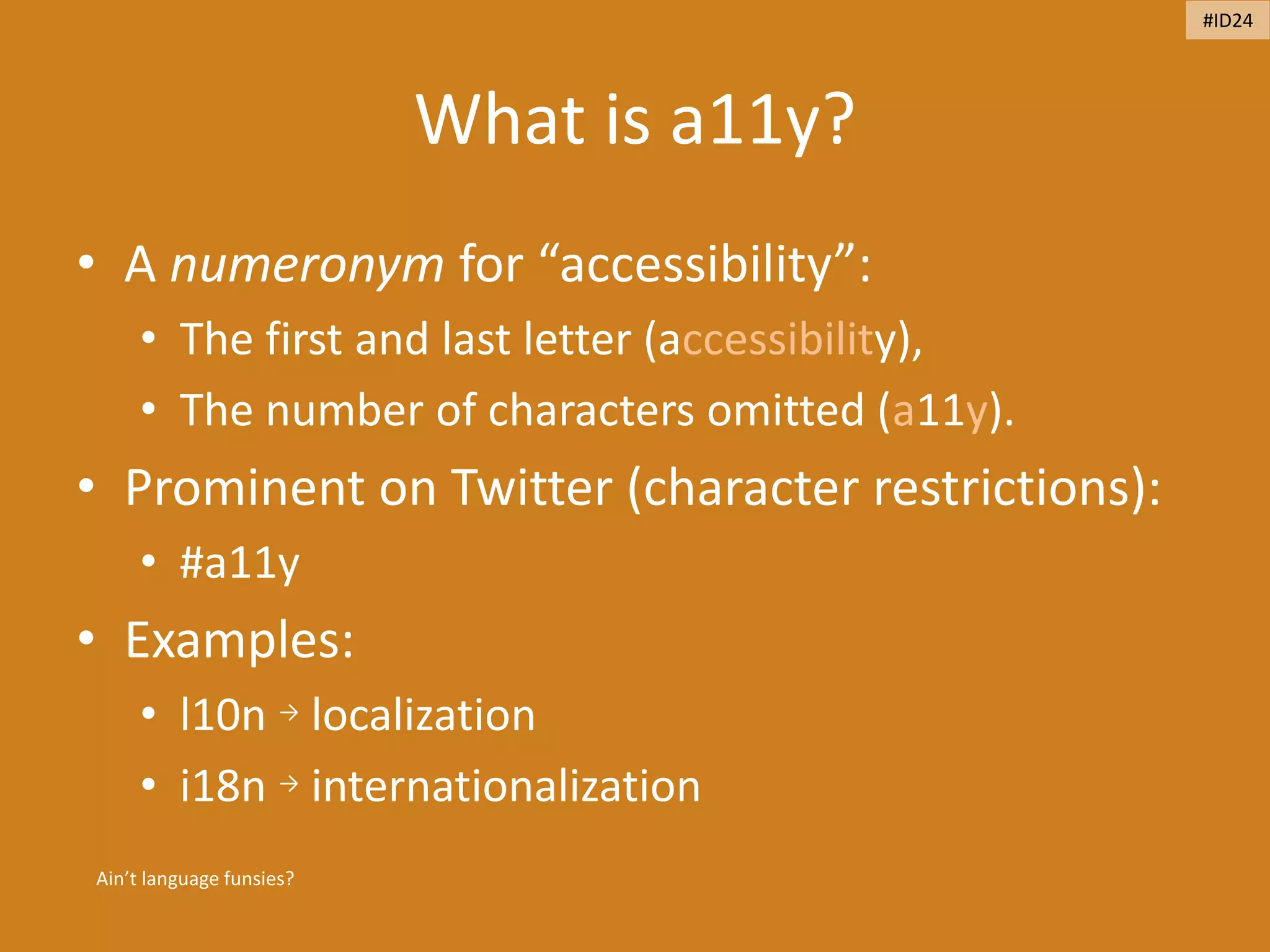 What is a11y?
• A numeronym for “accessibility”:
• The first and last letter (accessibility),
• The number of characters omitted (a11y).
• Prominent on Twitter (character restrictions):
• #a11y
• Examples:
• l10n → localization
• i18n → internationalization
Ain’t language funsies?
#ID24
 
