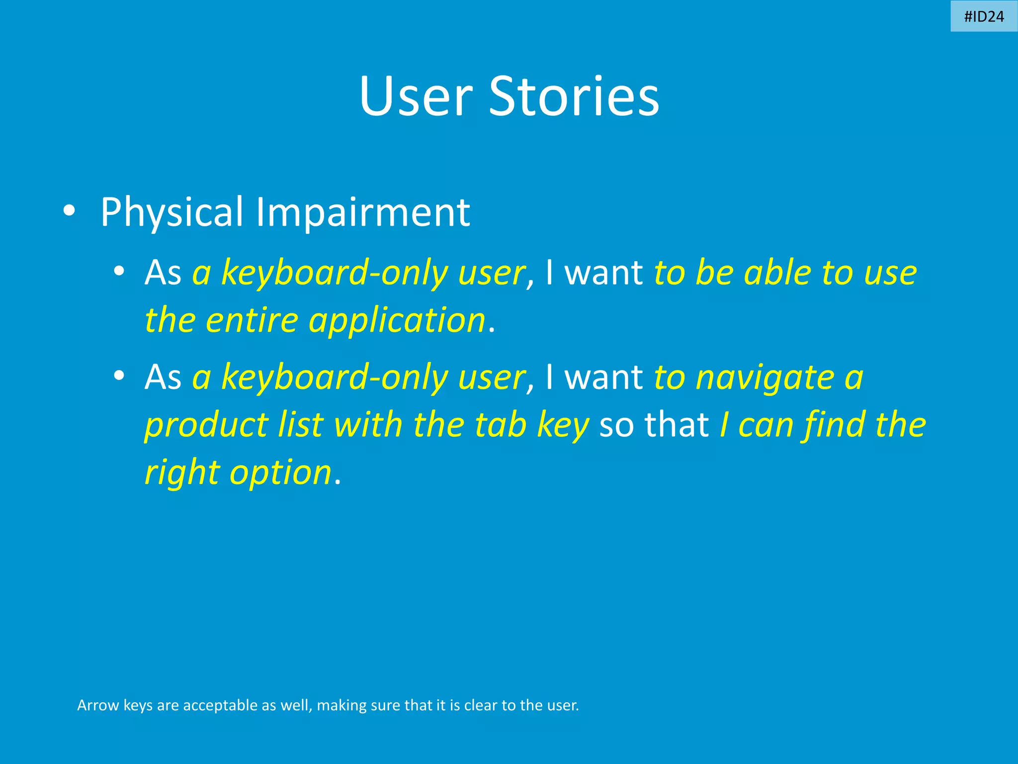 User Stories
• Physical Impairment
• As a keyboard-only user, I want to be able to use
the entire application.
• As a keyboard-only user, I want to navigate a
product list with the tab key so that I can find the
right option.
Arrow keys are acceptable as well, making sure that it is clear to the user.
#ID24
 