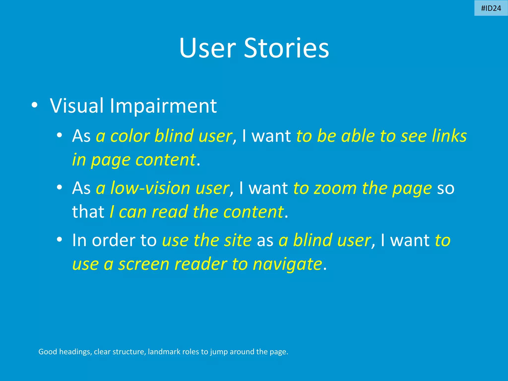 User Stories
• Visual Impairment
• As a color blind user, I want to be able to see links
in page content.
• As a low-vision user, I want to zoom the page so
that I can read the content.
• In order to use the site as a blind user, I want to
use a screen reader to navigate.
Good headings, clear structure, landmark roles to jump around the page.
#ID24
 