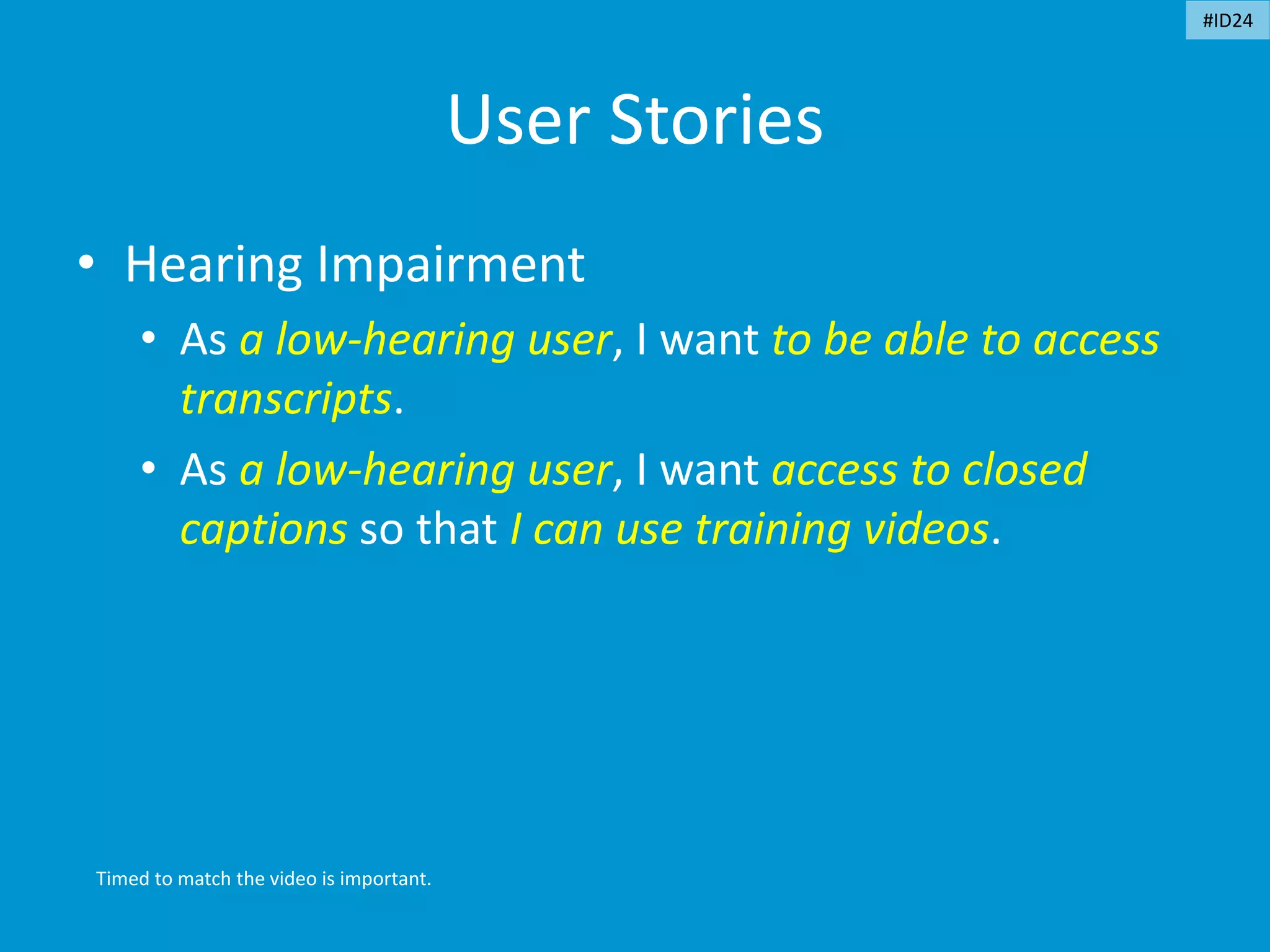 User Stories
• Hearing Impairment
• As a low-hearing user, I want to be able to access
transcripts.
• As a low-hearing user, I want access to closed
captions so that I can use training videos.
Timed to match the video is important.
#ID24
 