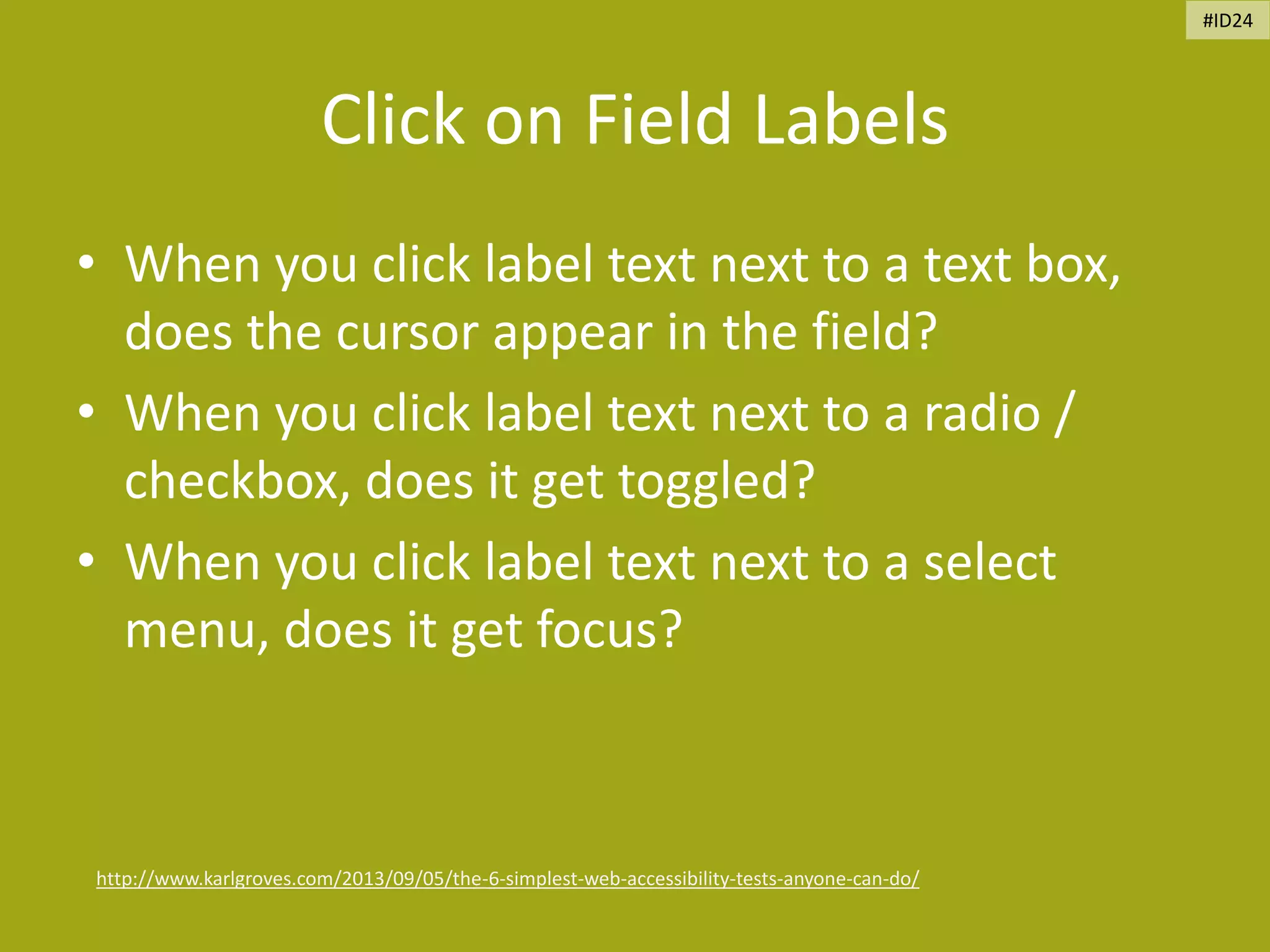 Click on Field Labels
• When you click label text next to a text box,
does the cursor appear in the field?
• When you click label text next to a radio /
checkbox, does it get toggled?
• When you click label text next to a select
menu, does it get focus?
http://www.karlgroves.com/2013/09/05/the-6-simplest-web-accessibility-tests-anyone-can-do/
#ID24
 