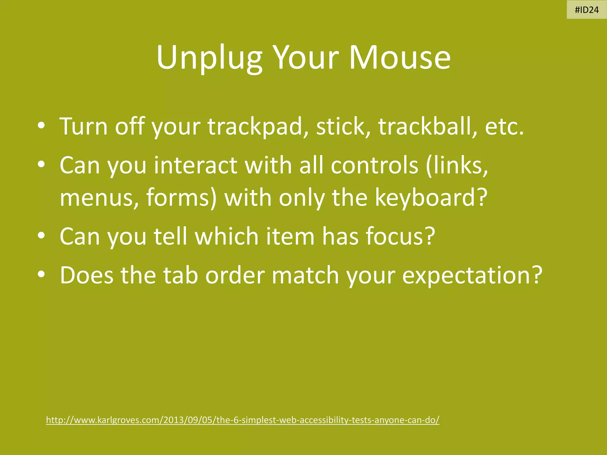 Unplug Your Mouse
• Turn off your trackpad, stick, trackball, etc.
• Can you interact with all controls (links,
menus, forms) with only the keyboard?
• Can you tell which item has focus?
• Does the tab order match your expectation?
http://www.karlgroves.com/2013/09/05/the-6-simplest-web-accessibility-tests-anyone-can-do/
#ID24
 