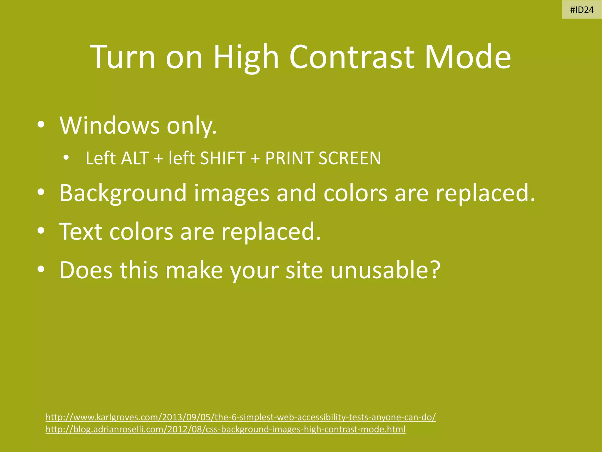 Turn on High Contrast Mode
• Windows only.
• Left ALT + left SHIFT + PRINT SCREEN
• Background images and colors are replaced.
• Text colors are replaced.
• Does this make your site unusable?
http://www.karlgroves.com/2013/09/05/the-6-simplest-web-accessibility-tests-anyone-can-do/
http://blog.adrianroselli.com/2012/08/css-background-images-high-contrast-mode.html
#ID24
 