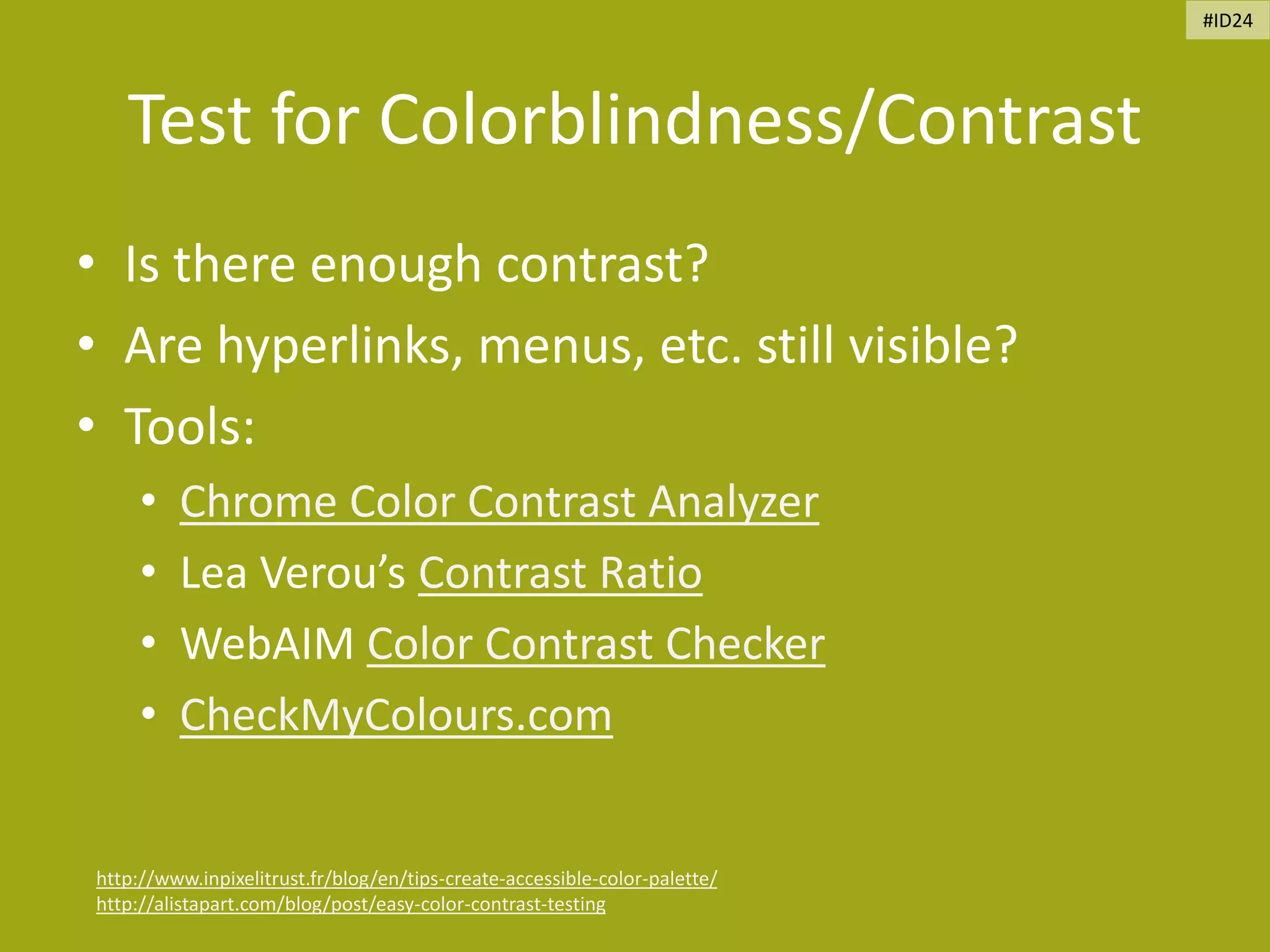 Test for Colorblindness/Contrast
• Is there enough contrast?
• Are hyperlinks, menus, etc. still visible?
• Tools:
• Chrome Color Contrast Analyzer
• Lea Verou’s Contrast Ratio
• WebAIM Color Contrast Checker
• CheckMyColours.com
http://www.inpixelitrust.fr/blog/en/tips-create-accessible-color-palette/
http://alistapart.com/blog/post/easy-color-contrast-testing
#ID24
 