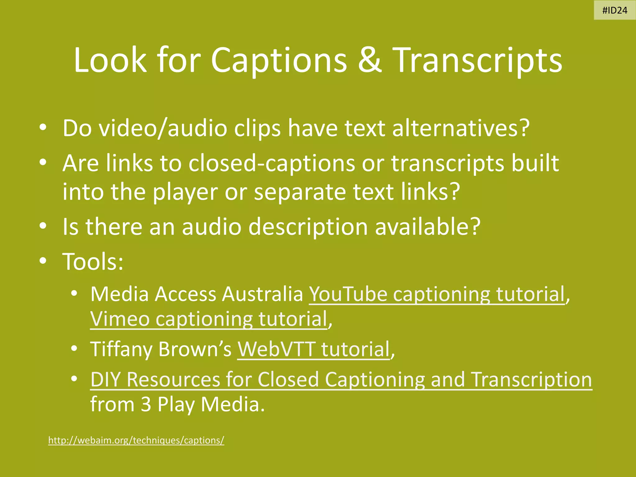 Look for Captions & Transcripts
• Do video/audio clips have text alternatives?
• Are links to closed-captions or transcripts built
into the player or separate text links?
• Is there an audio description available?
• Tools:
• Media Access Australia YouTube captioning tutorial,
Vimeo captioning tutorial,
• Tiffany Brown’s WebVTT tutorial,
• DIY Resources for Closed Captioning and Transcription
from 3 Play Media.
http://webaim.org/techniques/captions/
#ID24
 