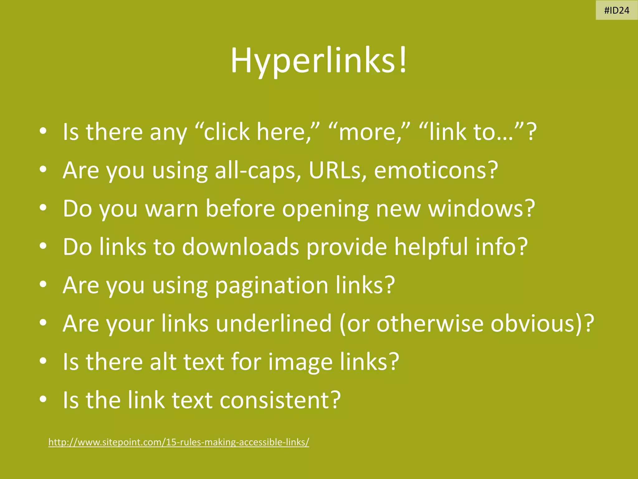 Hyperlinks!
• Is there any “click here,” “more,” “link to…”?
• Are you using all-caps, URLs, emoticons?
• Do you warn before opening new windows?
• Do links to downloads provide helpful info?
• Are you using pagination links?
• Are your links underlined (or otherwise obvious)?
• Is there alt text for image links?
• Is the link text consistent?
http://www.sitepoint.com/15-rules-making-accessible-links/
#ID24
 