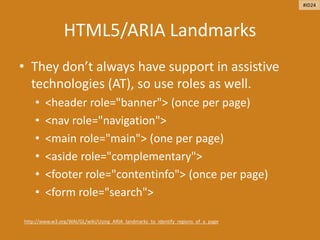 HTML5/ARIA Landmarks
• They don’t always have support in assistive
technologies (AT), so use roles as well.
• <header role="banner"> (once per page)
• <nav role="navigation">
• <main role="main"> (one per page)
• <aside role="complementary">
• <footer role="contentinfo"> (once per page)
• <form role="search">
http://www.w3.org/WAI/GL/wiki/Using_ARIA_landmarks_to_identify_regions_of_a_page
#ID24
 