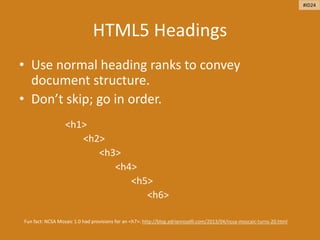 HTML5 Headings
• Use normal heading ranks to convey
document structure.
• Don’t skip; go in order.
<h1>
<h2>
<h3>
<h4>
<h5>
<h6>
Fun fact: NCSA Mosaic 1.0 had provisions for an <h7>: http://blog.adrianroselli.com/2013/04/ncsa-moscaic-turns-20.html
#ID24
 