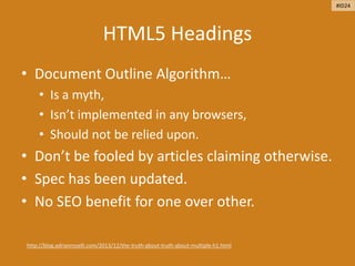 HTML5 Headings
• Document Outline Algorithm…
• Is a myth,
• Isn’t implemented in any browsers,
• Should not be relied upon.
• Don’t be fooled by articles claiming otherwise.
• Spec has been updated.
• No SEO benefit for one over other.
http://blog.adrianroselli.com/2013/12/the-truth-about-truth-about-multiple-h1.html
#ID24
 