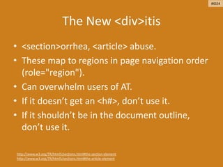 The New <div>itis
• <section>orrhea, <article> abuse.
• These map to regions in page navigation order
(role="region").
• Can overwhelm users of AT.
• If it doesn’t get an <h#>, don’t use it.
• If it shouldn’t be in the document outline,
don’t use it.
http://www.w3.org/TR/html5/sections.html#the-section-element
http://www.w3.org/TR/html5/sections.html#the-article-element
#ID24
 
