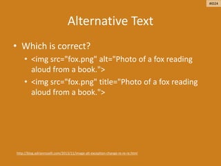 Alternative Text
• Which is correct?
• <img src="fox.png" alt="Photo of a fox reading
aloud from a book.">
• <img src="fox.png" title="Photo of a fox reading
aloud from a book.">
http://blog.adrianroselli.com/2013/11/image-alt-exception-change-re-re-re.html
#ID24
 