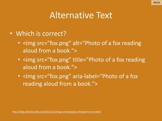 Alternative Text
• Which is correct?
• <img src="fox.png" alt="Photo of a fox reading
aloud from a book.">
• <img src="fox.png" title="Photo of a fox reading
aloud from a book.">
• <img src="fox.png" aria-label="Photo of a fox
reading aloud from a book.">
http://blog.adrianroselli.com/2013/11/image-alt-exception-change-re-re-re.html
#ID24
 