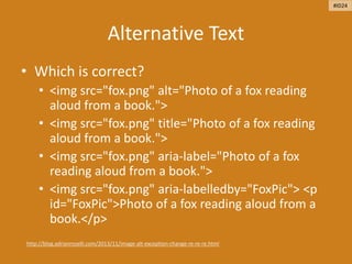 Alternative Text
• Which is correct?
• <img src="fox.png" alt="Photo of a fox reading
aloud from a book.">
• <img src="fox.png" title="Photo of a fox reading
aloud from a book.">
• <img src="fox.png" aria-label="Photo of a fox
reading aloud from a book.">
• <img src="fox.png" aria-labelledby="FoxPic"> <p
id="FoxPic">Photo of a fox reading aloud from a
book.</p>
http://blog.adrianroselli.com/2013/11/image-alt-exception-change-re-re-re.html
#ID24
 