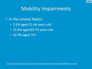 Mobility Impairments
• In the United States:
• 5.5% aged 21-64 years old.
• 15.6% aged 65-74 years old.
• 32.9% aged 75+.
http://www.disabilitystatistics.org/reports/2012/English/HTML/report2012.cfm?fips=2000000&html_year=2012
#ID24
 