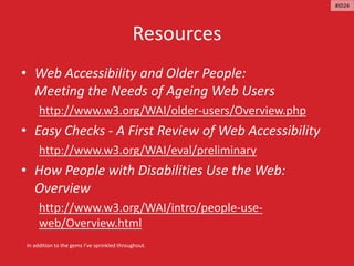 Resources
• Web Accessibility and Older People:
Meeting the Needs of Ageing Web Users
http://www.w3.org/WAI/older-users/Overview.php
• Easy Checks - A First Review of Web Accessibility
http://www.w3.org/WAI/eval/preliminary
• How People with Disabilities Use the Web:
Overview
http://www.w3.org/WAI/intro/people-use-
web/Overview.html
In addition to the gems I’ve sprinkled throughout.
#ID24
 