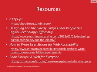 Resources
• a11yTips
http://dboudreau.tumblr.com/
• Designing For The Elderly: Ways Older People Use
Digital Technology Differently
http://www.smashingmagazine.com/2015/02/05/designing-
digital-technology-for-the-elderly/
• How to Write User Stories for Web Accessibility
http://www.interactiveaccessibility.com/blog/how-write-
user-stories-accessibility-requirements
• Book Excerpt: A Web for Everyone
http://uxmag.com/articles/book-excerpt-a-web-for-everyone
In addition to the gems I’ve sprinkled throughout.
#ID24
 