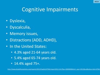 Cognitive Impairments
• Dyslexia,
• Dyscalculia,
• Memory issues,
• Distractions (ADD, ADHD),
• In the United States:
• 4.3% aged 21-64 years old.
• 5.4% aged 65-74 years old.
• 14.4% aged 75+.
http://www.disabilitystatistics.org/reports/2012/English/HTML/report2012.cfm?fips=2000000&html_year=2012&subButton=Get+HTML
#ID24
 
