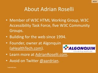 About Adrian Roselli
• Member of W3C HTML Working Group, W3C
Accessibility Task Force, five W3C Community
Groups.
• Building for the web since 1994.
• Founder, owner at Algonquin
(aHealthTech.com).
• Learn more at AdrianRoselli.com.
• Avoid on Twitter @aardrian.
I warned you.
#ID24
 