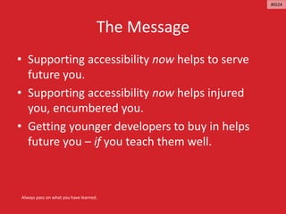 The Message
• Supporting accessibility now helps to serve
future you.
• Supporting accessibility now helps injured
you, encumbered you.
• Getting younger developers to buy in helps
future you – if you teach them well.
Always pass on what you have learned.
#ID24
 