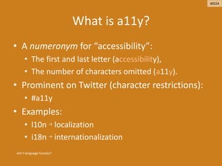 What is a11y?
• A numeronym for “accessibility”:
• The first and last letter (accessibility),
• The number of characters omitted (a11y).
• Prominent on Twitter (character restrictions):
• #a11y
• Examples:
• l10n → localization
• i18n → internationalization
Ain’t language funsies?
#ID24
 