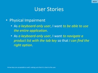 User Stories
• Physical Impairment
• As a keyboard-only user, I want to be able to use
the entire application.
• As a keyboard-only user, I want to navigate a
product list with the tab key so that I can find the
right option.
Arrow keys are acceptable as well, making sure that it is clear to the user.
#ID24
 