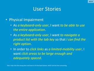 User Stories
• Physical Impairment
• As a keyboard-only user, I want to be able to use
the entire application.
• As a keyboard-only user, I want to navigate a
product list with the tab key so that I can find the
right option.
• In order to click links as a limited-mobility user, I
want click areas to be large enough and
adequately spaced.
Else I may click the wrong item and have to hit the back button, which can be time consuming.
#ID24
 