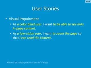 User Stories
• Visual Impairment
• As a color blind user, I want to be able to see links
in page content.
• As a low-vision user, I want to zoom the page so
that I can read the content.
Without the text overlapping itself or every other item on the page.
#ID24
 