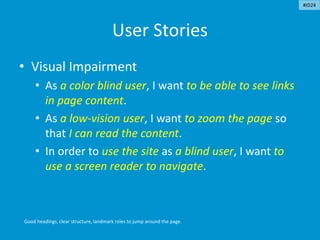 User Stories
• Visual Impairment
• As a color blind user, I want to be able to see links
in page content.
• As a low-vision user, I want to zoom the page so
that I can read the content.
• In order to use the site as a blind user, I want to
use a screen reader to navigate.
Good headings, clear structure, landmark roles to jump around the page.
#ID24
 