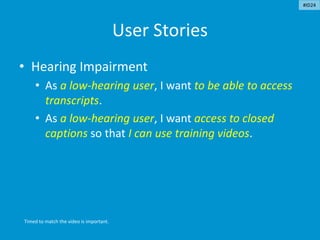 User Stories
• Hearing Impairment
• As a low-hearing user, I want to be able to access
transcripts.
• As a low-hearing user, I want access to closed
captions so that I can use training videos.
Timed to match the video is important.
#ID24
 