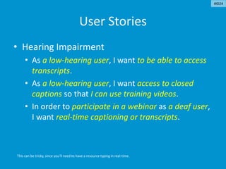 User Stories
• Hearing Impairment
• As a low-hearing user, I want to be able to access
transcripts.
• As a low-hearing user, I want access to closed
captions so that I can use training videos.
• In order to participate in a webinar as a deaf user,
I want real-time captioning or transcripts.
This can be tricky, since you’ll need to have a resource typing in real-time.
#ID24
 