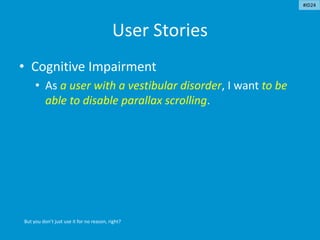 User Stories
• Cognitive Impairment
• As a user with a vestibular disorder, I want to be
able to disable parallax scrolling.
But you don’t just use it for no reason, right?
#ID24
 