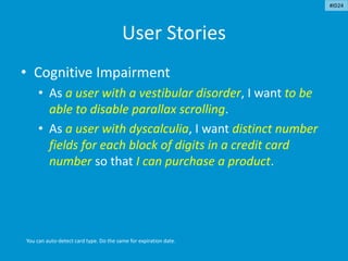 User Stories
• Cognitive Impairment
• As a user with a vestibular disorder, I want to be
able to disable parallax scrolling.
• As a user with dyscalculia, I want distinct number
fields for each block of digits in a credit card
number so that I can purchase a product.
You can auto-detect card type. Do the same for expiration date.
#ID24
 