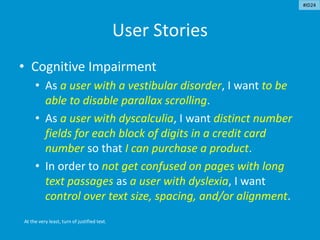 User Stories
• Cognitive Impairment
• As a user with a vestibular disorder, I want to be
able to disable parallax scrolling.
• As a user with dyscalculia, I want distinct number
fields for each block of digits in a credit card
number so that I can purchase a product.
• In order to not get confused on pages with long
text passages as a user with dyslexia, I want
control over text size, spacing, and/or alignment.
At the very least, turn of justified text.
#ID24
 